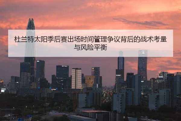 杜兰特太阳季后赛出场时间管理争议背后的战术考量与风险平衡