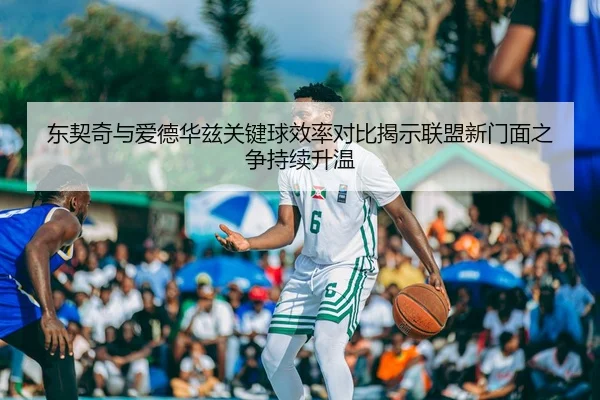 东契奇与爱德华兹关键球效率对比揭示联盟新门面之争持续升温